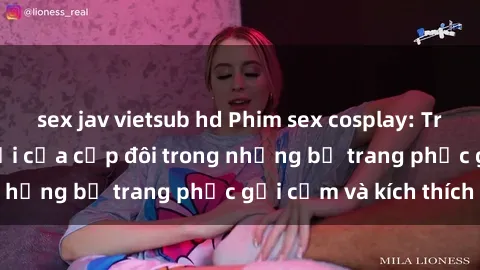 sex jav vietsub hd Phim sex cosplay: Trải nghiệm tuyệt vời của cặp đôi trong những bộ trang phục gợi cảm và kích thích