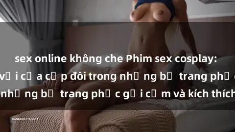 sex online không che Phim sex cosplay: Trải nghiệm tuyệt vời của cặp đôi trong những bộ trang phục gợi cảm và kích thích