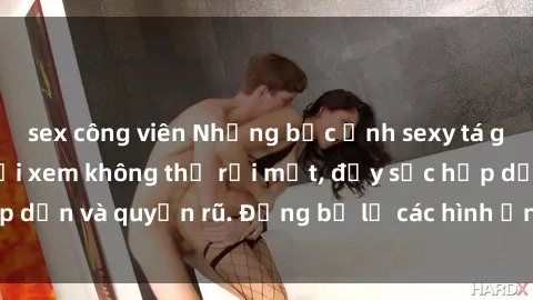 sex công viên Những bức ảnh sexy tá gợi cảm khiến người xem không thể rời mắt, đầy sức hấp dẫn và quyến rũ. Đừng bỏ lỡ các hình ảnh nóng bỏng này!