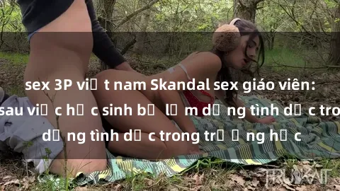 sex 3P việt nam Skandal sex giáo viên: Sự thật đằng sau việc học sinh bị lạm dụng tình dục trong trường học
