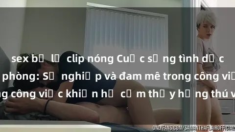 sex bị lộ clip nóng Cuộc sống tình dục của nhân viên văn phòng: Sự nghiệp và đam mê trong công việc khiến họ cảm thấy hứng thú với tình dục?