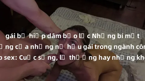 gái bị hiếp dâm bạo lực Những bí mật đằng sau cuộc sống của những nữ hầu gái trong ngành công nghiệp sex: Cuộc sống, lẽ thường hay những khó khăn mà họ phải đối mặt.