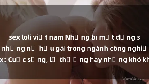 sex loli việt nam Những bí mật đằng sau cuộc sống của những nữ hầu gái trong ngành công nghiệp sex: Cuộc sống, lẽ thường hay những khó khăn mà họ phải đối mặt.