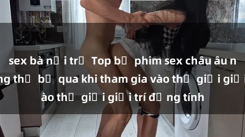 sex bà nội trợ Top bộ phim sex châu âu nổi tiếng không thể bỏ qua khi tham gia vào thế giới giải trí đồng tính