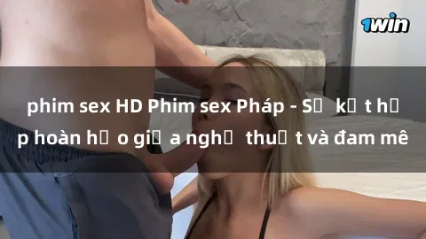 phim sex HD Phim sex Pháp - Sự kết hợp hoàn hảo giữa nghệ thuật và đam mê
