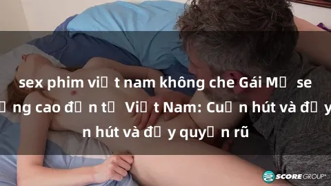 sex phim việt nam không che Gái Mỹ sex chất lượng cao đến từ Việt Nam: Cuốn hút và đầy quyến rũ