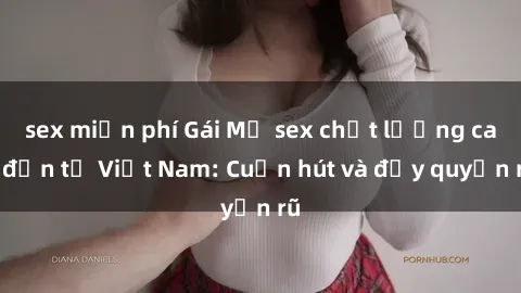 sex miễn phí Gái Mỹ sex chất lượng cao đến từ Việt Nam: Cuốn hút và đầy quyến rũ