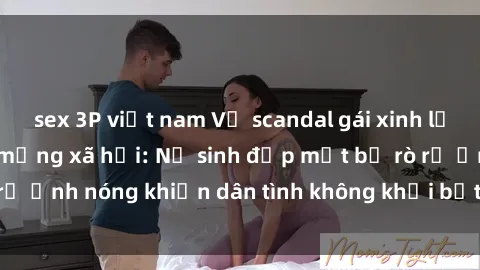 sex 3P việt nam Vụ scandal gái xinh lộ hàng gây sốt trên mạng xã hội: Nữ sinh đẹp mắt bị rò rỉ ảnh nóng khiến dân tình không khỏi bất ngờ và phẫn nộ!