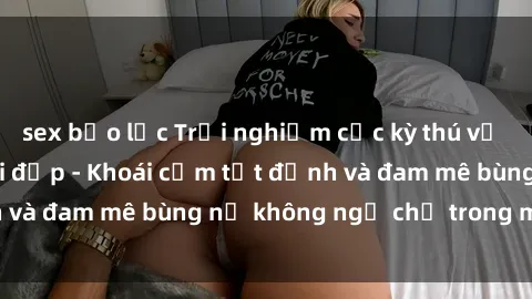 sex bạo lực Trải nghiệm cực kỳ thú vị khi làm tình với gái đẹp - Khoái cảm tột đỉnh và đam mê bùng nổ không ngờ chỉ trong một đêm!