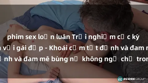 phim sex loạn luân Trải nghiệm cực kỳ thú vị khi làm tình với gái đẹp - Khoái cảm tột đỉnh và đam mê bùng nổ không ngờ chỉ trong một đêm!