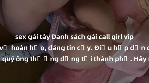 sex gái tây Danh sách gái call girl vip chất lượng, dịch vụ hoàn hảo, đáng tin cậy. Điều hấp dẫn cho các quý ông thượng đẳng tại thành phố. Hãy nhấc máy và đặt lịch ngay!