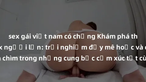 sex gái việt nam có chồng Khám phá thế giới mới với sex người lớn: trải nghiệm đầy mê hoặc và đắm chìm trong những cung bậc cảm xúc tột cùng, hứng khởi và cuốn hút.