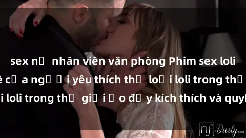 sex nữ nhân viên văn phòng Phim sex loli: thỏa mãn đam mê của người yêu thích thể loại loli trong thế giới ảo đầy kích thích và quyến rũ.
