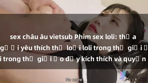 sex châu âu vietsub Phim sex loli: thỏa mãn đam mê của người yêu thích thể loại loli trong thế giới ảo đầy kích thích và quyến rũ.