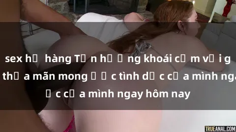 sex họ hàng Tận hưởng khoái cảm với gái xinh sex, thỏa mãn mong ước tình dục của mình ngay hôm nay