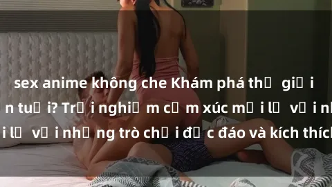 sex anime không che Khám phá thế giới sex trực tuyến: Hơn tuổi? Trải nghiệm cảm xúc mới lạ với những trò chơi độc đáo và kích thích người lớn