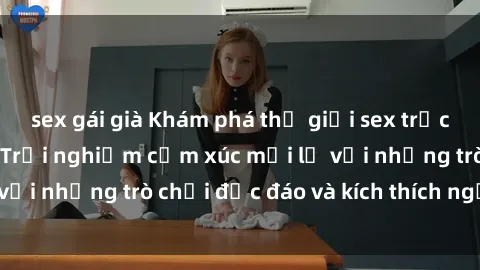 sex gái già Khám phá thế giới sex trực tuyến: Hơn tuổi? Trải nghiệm cảm xúc mới lạ với những trò chơi độc đáo và kích thích người lớn