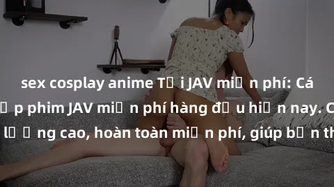 sex cosplay anime Tải JAV miễn phí: Các trang web cung cấp phim JAV miễn phí hàng đầu hiện nay. Các tác phẩm chất lượng cao, hoàn toàn miễn phí, giúp bạn thỏa mãn niềm đam mê mà không tốn kém.
