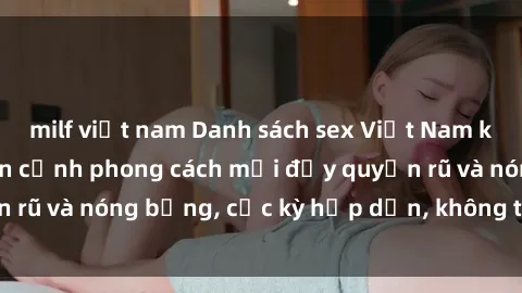 milf việt nam Danh sách sex Việt Nam không che - Ảnh toàn cảnh phong cách mới đầy quyến rũ và nóng bỏng, cực kỳ hấp dẫn, không thể bỏ qua!