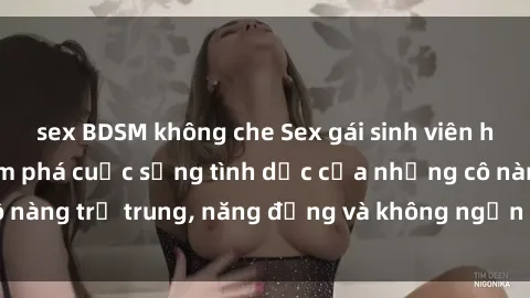 sex BDSM không che Sex gái sinh viên hot nhất: Cùng khám phá cuộc sống tình dục của những cô nàng trẻ trung, năng động và không ngần ngại thử nghiệm!