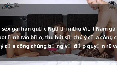 sex gái hàn quốc Người mẫu Việt Nam gây sốt với loạt shoot ảnh táo bạo, thu hút sự chú ý của công chúng bằng vẻ đẹp quyến rũ và gợi cảm.