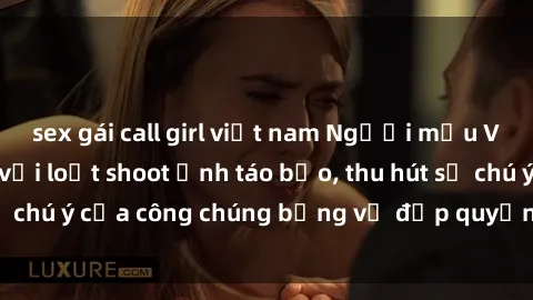 sex gái call girl việt nam Người mẫu Việt Nam gây sốt với loạt shoot ảnh táo bạo, thu hút sự chú ý của công chúng bằng vẻ đẹp quyến rũ và gợi cảm.