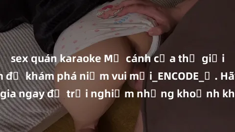 sex quán karaoke Mở cánh cửa thế giới sex MILF Việt Nam để khám phá niềm vui mới_ENCODE_. Hãy tham gia ngay để trải nghiệm những khoảnh khắc đầy kích thích và đam mê.
