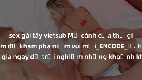 sex gái tây vietsub Mở cánh cửa thế giới sex MILF Việt Nam để khám phá niềm vui mới_ENCODE_. Hãy tham gia ngay để trải nghiệm những khoảnh khắc đầy kích thích và đam mê.