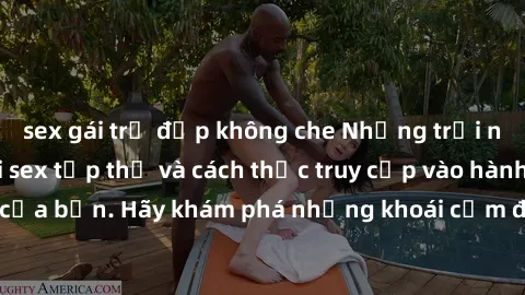 sex gái trẻ đẹp không che Những trải nghiệm mới lạ với sex tập thể và cách thức truy cập vào hành lang đam mê của bạn. Hãy khám phá những khoái cảm đầy kích thích với tập thể hấp dẫn!