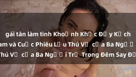 gái tân làm tình Khoảnh Khắc Đầy Kịch Tính: Sex  Việt Nam và Cuộc Phiêu Lưu Thú Vị của Ba Người Trẻ Trong Đêm Say Đắm