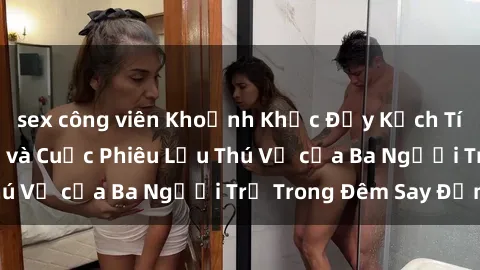 sex công viên Khoảnh Khắc Đầy Kịch Tính: Sex  Việt Nam và Cuộc Phiêu Lưu Thú Vị của Ba Người Trẻ Trong Đêm Say Đắm