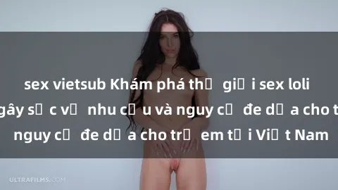 sex vietsub Khám phá thế giới sex loli Việt Nam: Sự thật gây sốc về nhu cầu và nguy cơ đe dọa cho trẻ em tại Việt Nam