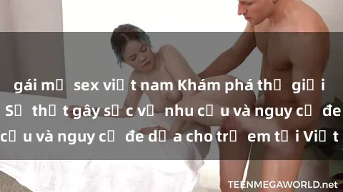 gái mỹ sex việt nam Khám phá thế giới sex loli Việt Nam: Sự thật gây sốc về nhu cầu và nguy cơ đe dọa cho trẻ em tại Việt Nam