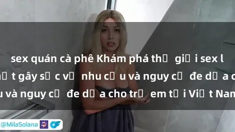 sex quán cà phê Khám phá thế giới sex loli Việt Nam: Sự thật gây sốc về nhu cầu và nguy cơ đe dọa cho trẻ em tại Việt Nam