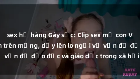 sex họ hàng Gây sốc: Clip sex mẹ con Việt Nam lan truyền trên mạng, dấy lên lo ngại về vấn đề đạo đức và giáo dục trong xã hội hiện nay.